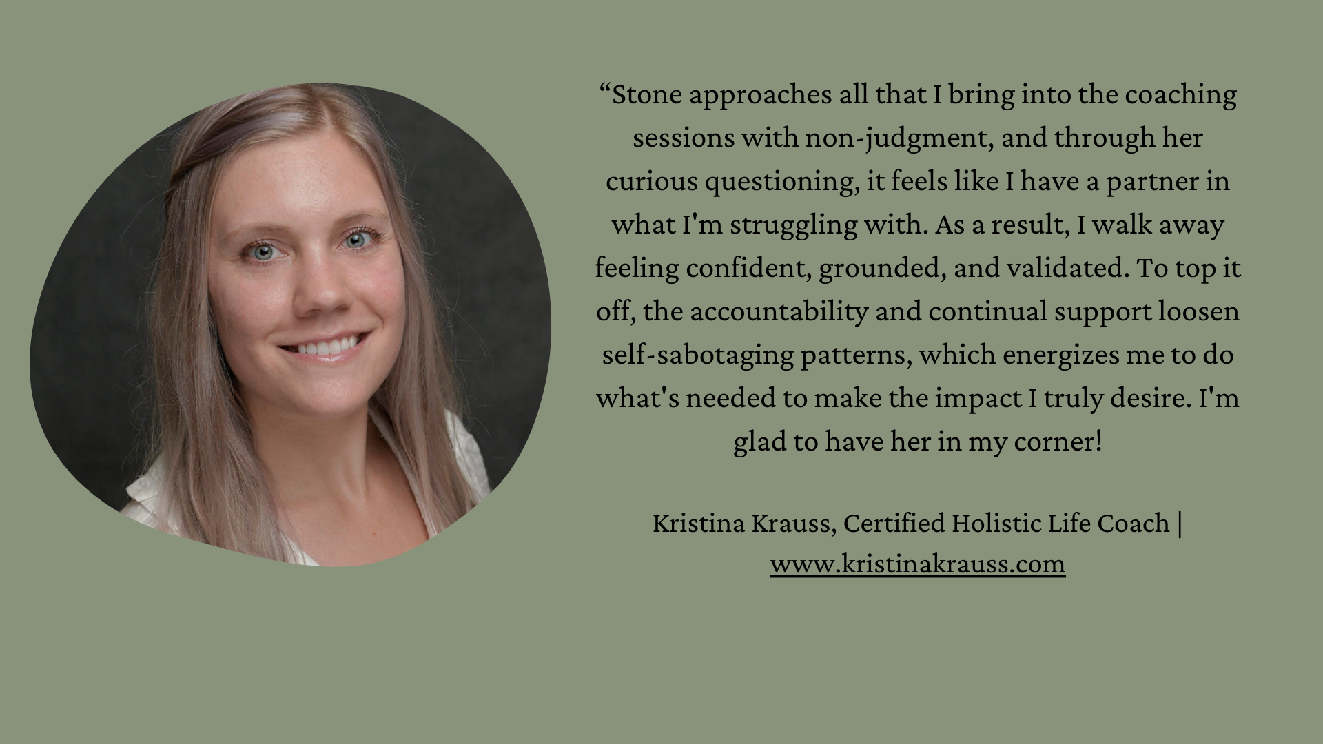 Photo of Kristina is on left side. She is a white woman with long blond hair. “Stone approaches all that I bring into the coaching sessions with non-judgment, and through her curious questioning, it feels like I have a partner in what I'm struggling with. As a result, I walk away feeling confident, grounded, and validated. To top it off, the accountability and continual support loosen self-sabotaging patterns, which energizes me to do what's needed to make the impact I truly desire. I'm glad to have her in my corner!  Kristina Krauss, Certified Holistic Life Coach | www.kristinakrauss.com