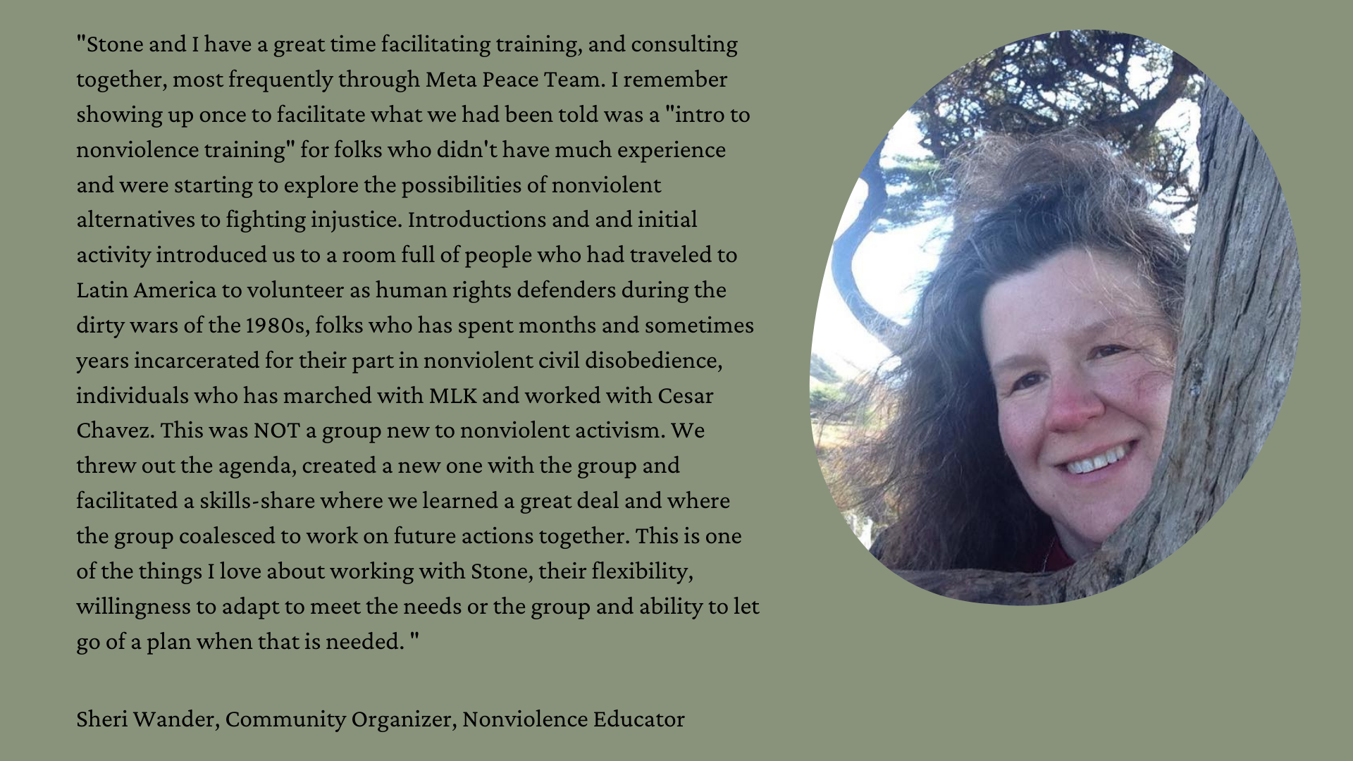 "Stone and I have a great time facilitating training, and consulting together, most frequently through Meta Peace Team. I remember showing up once to facilitate what we had been told was a "intro to nonviolence training" for folks who didn't have much experience and were starting to explore the possibilities of nonviolent alternatives to fighting injustice. Introductions and and initial activity introduced us to a room full of people who had traveled to Latin America to volunteer as human rights defenders during the dirty wars of the 1980s, folks who has spent months and sometimes years incarcerated for their part in nonviolent civil disobedience, individuals who has marched with MLK and worked with Cesar Chavez. This was NOT a group new to nonviolent activism. We threw out the agenda, created a new one with the group and facilitated a skills-share where we learned a great deal and where the group coalesced to work on future actions together. This is one of the things I love about working with Stone, their flexibility, willingness to adapt to meet the needs or the group and ability to let go of a plan when that is needed. "  Sheri Wander, Community Organizer, Nonviolence Educator Photo of Sheri, a white woman with long brown hair, peering from around a tree trunk on right side.