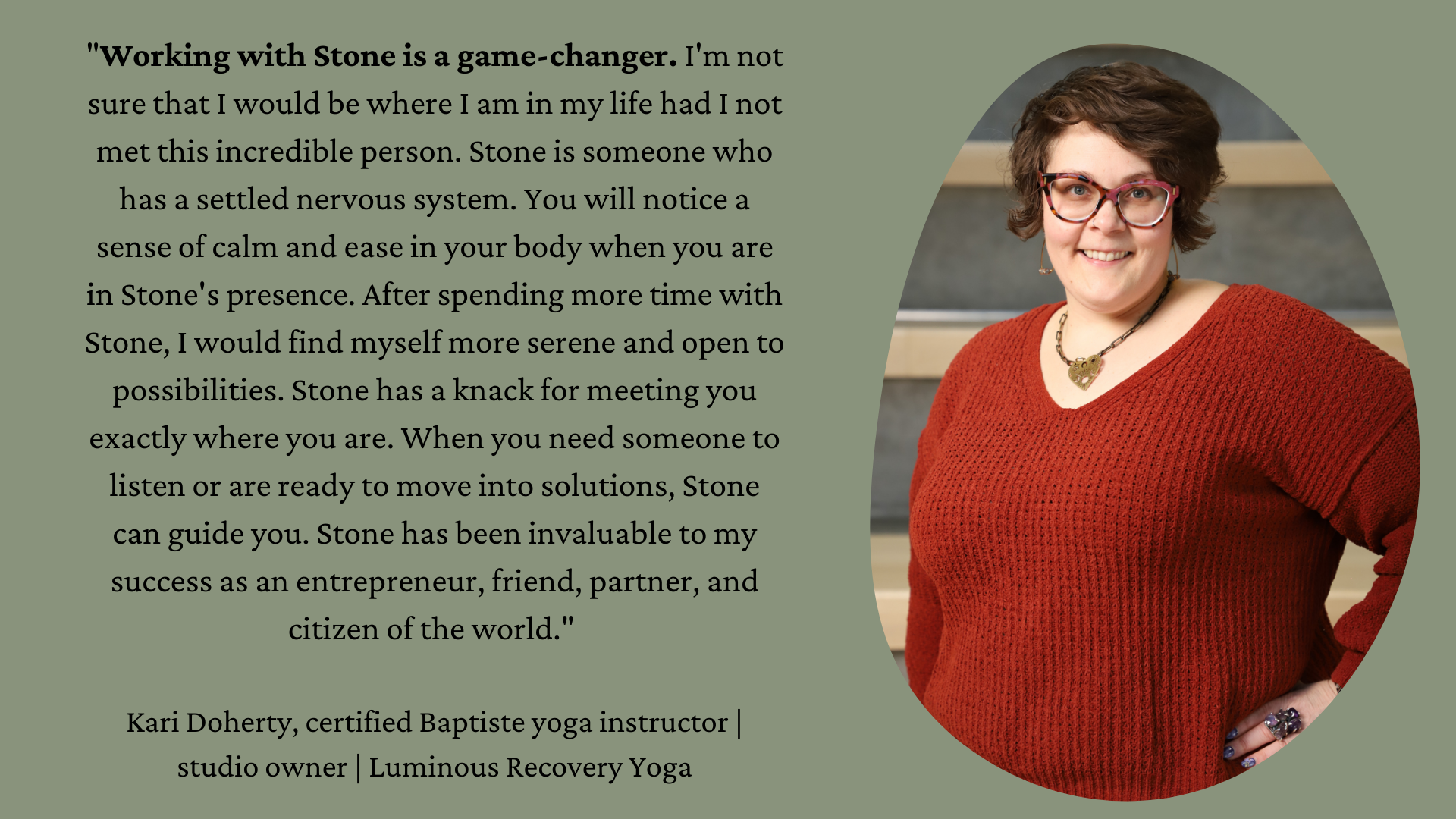 "Working with Stone is a game-changer. I'm not sure that I would be where I am in my life had I not met this incredible person. Stone is someone who has a settled nervous system. You will notice a sense of calm and ease in your body when you are in Stone's presence. After spending more time with Stone, I would find myself more serene and open to possibilities. Stone has a knack for meeting you exactly where you are. When you need someone to listen or are ready to move into solutions, Stone can guide you. Stone has been invaluable to my success as an entrepreneur, friend, partner, and citizen of the world."   Kari Doherty, certified Baptiste yoga instructor | studio owner | Luminous Recovery Yoga On the right side is a picture of Kari, a white woman with short brown hair wearing glasses, a large necklace and a rust colored sweater. She is directly facing the camera and smiling.