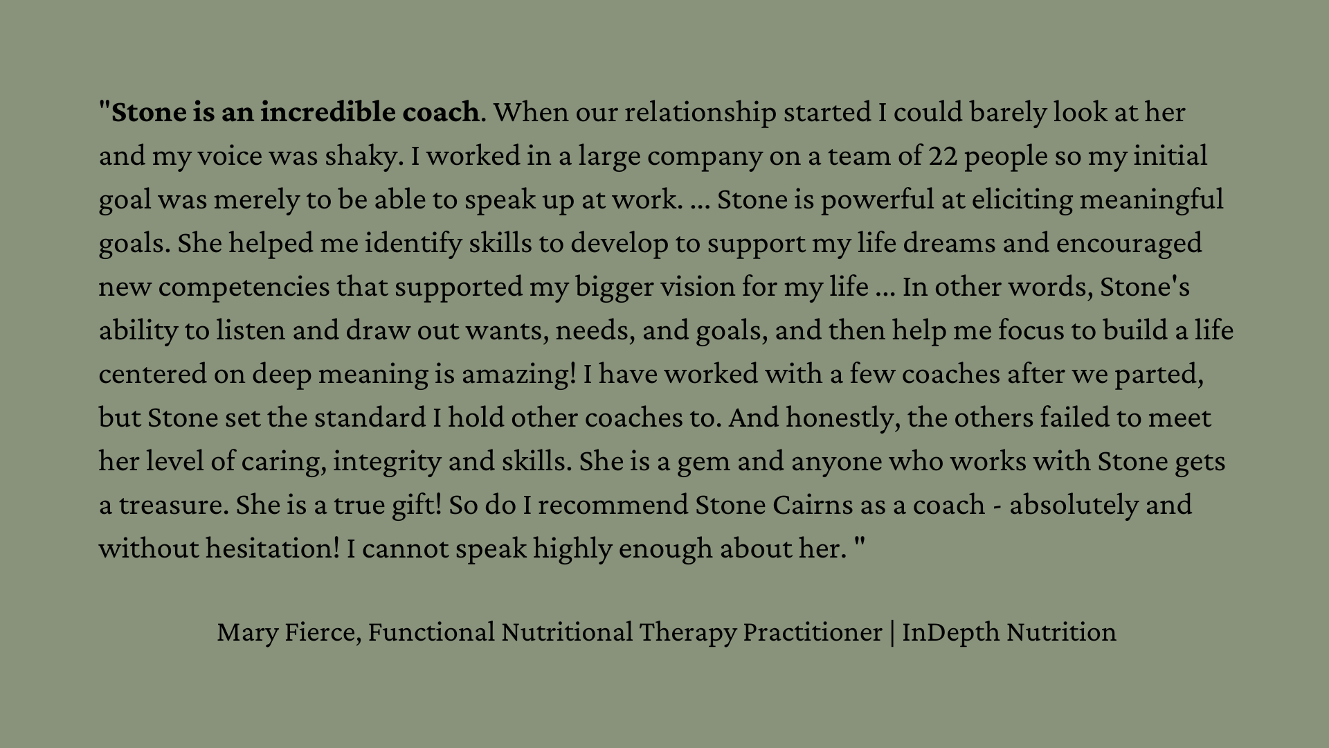 "Stone is an incredible coach. When our relationship started I could barely look at her and my voice was shaky. I worked in a large company on a team of 22 people so my initial goal was merely to be able to speak up at work. ... Stone is powerful at eliciting meaningful goals. She helped me identify skills to develop to support my life dreams and encouraged new competencies that supported my bigger vision for my life ... In other words, Stone's ability to listen and draw out wants, needs, and goals, and then help me focus to build a life centered on deep meaning is amazing! I have worked with a few coaches after we parted, but Stone set the standard I hold other coaches to. And honestly, the others failed to meet her level of caring, integrity and skills. She is a gem and anyone who works with Stone gets a treasure. She is a true gift! So do I recommend Stone Cairns as a coach - absolutely and without hesitation! I cannot speak highly enough about her. "  Mary Fierce, Functional Nutritional Therapy Practitioner | InDepth Nutrition